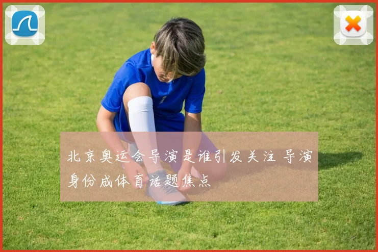 北京奥运会导演是谁引发关注 导演身份成体育话题焦点