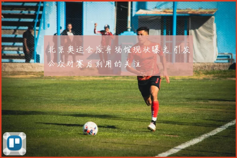 北京奥运会废弃场馆现状曝光 引发公众对赛后利用的关注