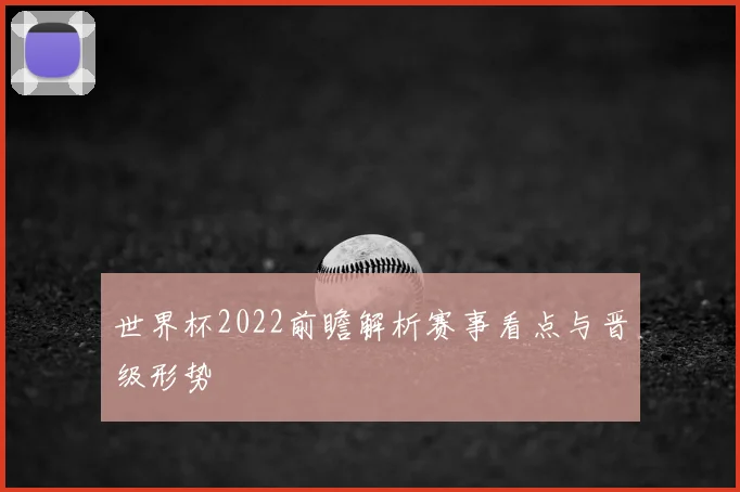 世界杯2022前瞻解析赛事看点与晋级形势